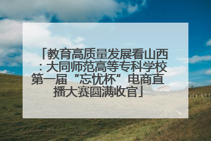 教育高质量发展看山西：大同师范高等专科学校第一届“忘忧杯”电商直播大赛圆满收官