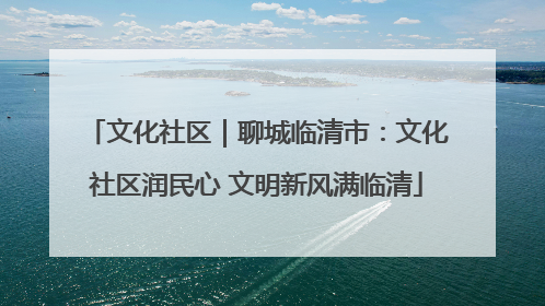 文化社区｜聊城临清市：文化社区润民心 文明新风满临清