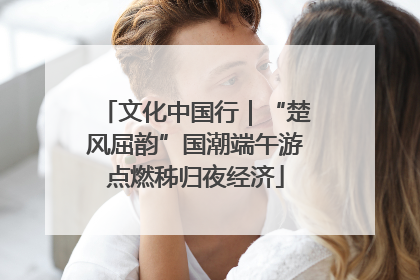 文化中国行｜“楚风屈韵”国潮端午游点燃秭归夜经济