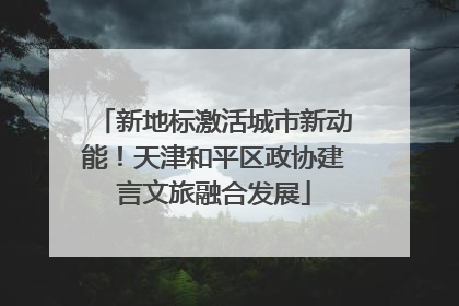 新地标激活城市新动能！天津和平区政协建言文旅融合发展
