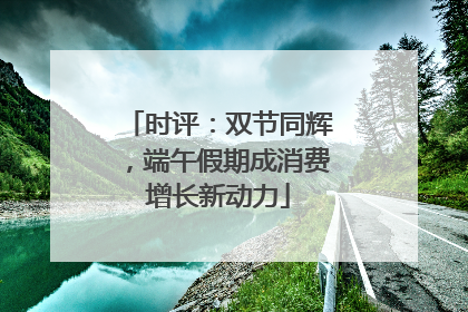时评：双节同辉，端午假期成消费增长新动力