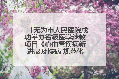 无为市人民医院成功举办省级医学继教项目《心血管疾病新进展及慢病 规范化诊疗》培训班