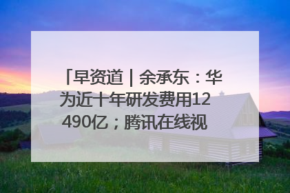 早资道|余承东:华为近十年研发费用12490亿;腾讯在线视频重大组织调整