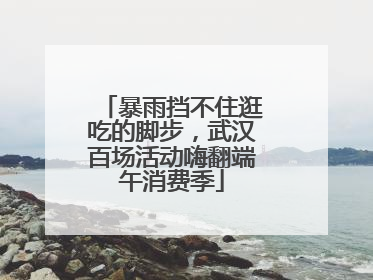 暴雨挡不住逛吃的脚步，武汉百场活动嗨翻端午消费季