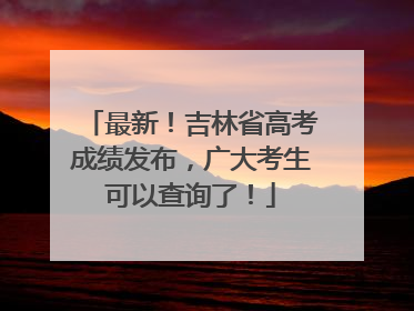 最新！吉林省高考成绩发布，广大考生可以查询了！