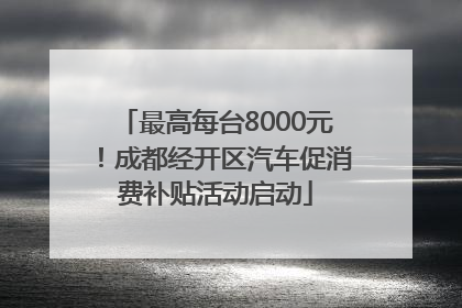 最高每台8000元！成都经开区汽车促消费补贴活动启动