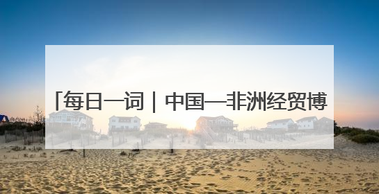 每日一词｜中国—非洲经贸博览会 China-Africa Economic and Trade Expo