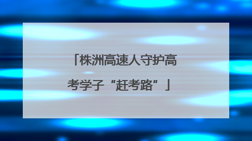 株洲高速人守护高考学子“赶考路”