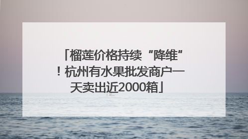 榴莲价格持续“降维”！杭州有水果批发商户一天卖出近2000箱