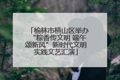 榆林市横山区举办“粽香传文明 端午颂新风”新时代文明实践文艺汇演