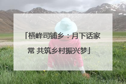 横峰司铺乡：月下话家常 共筑乡村振兴梦