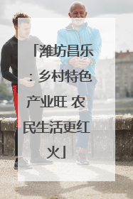 潍坊昌乐：乡村特色产业旺 农民生活更红火