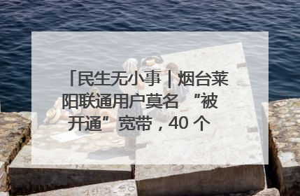 民生无小事｜烟台莱阳联通用户莫名 “被开通”宽带，40 个月扣费无人知