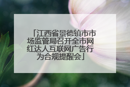 江西省景德镇市市场监管局召开全市网红达人互联网广告行为合规提醒会