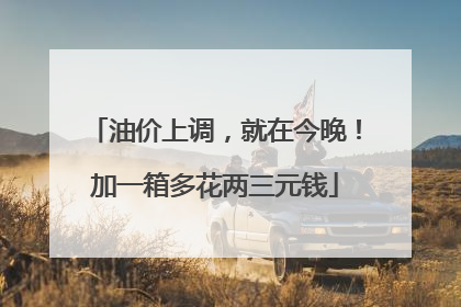 油价上调，就在今晚！加一箱多花两三元钱