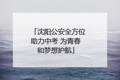 沈阳公安全方位助力中考 为青春和梦想护航