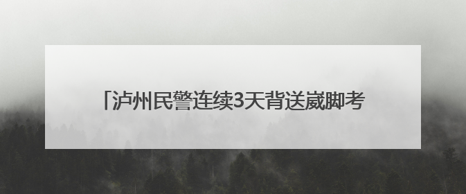 泸州民警连续3天背送崴脚考生 送上手写贺卡与公安小熊传递祝福丨2025四川高考