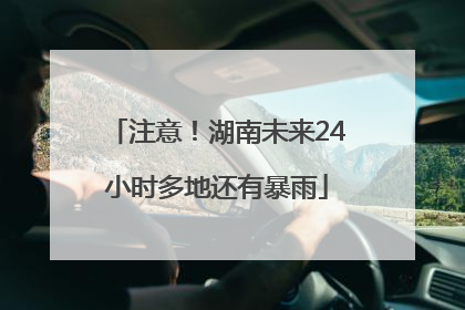 注意！湖南未来24小时多地还有暴雨