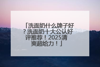 洗面奶什么牌子好？洗面奶十大公认好评推荐！2025清爽超给力！