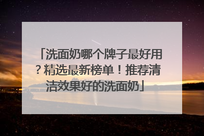洗面奶哪个牌子最好用？精选最新榜单！推荐清洁效果好的洗面奶