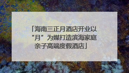 海南三正月酒店开业以“月”为媒打造滨海家庭亲子高端度假酒店