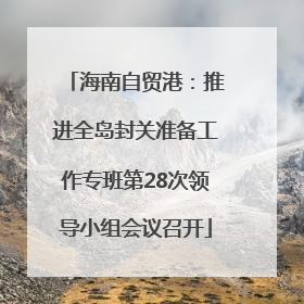 海南自贸港：推进全岛封关准备工作专班第28次领导小组会议召开