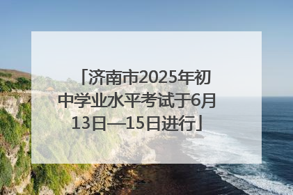 济南市2025年初中学业水平考试于6月13日—15日进行
