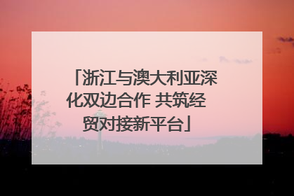 浙江与澳大利亚深化双边合作 共筑经贸对接新平台
