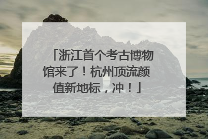 浙江首个考古博物馆来了！杭州顶流颜值新地标，冲！