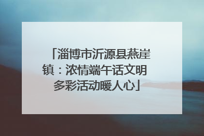 淄博市沂源县燕崖镇：浓情端午话文明 多彩活动暖人心