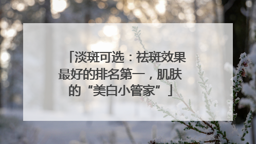淡斑可选：祛斑效果最好的排名第一，肌肤的“美白小管家”