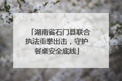 湖南省石门县联合执法重拳出击，守护餐桌安全底线