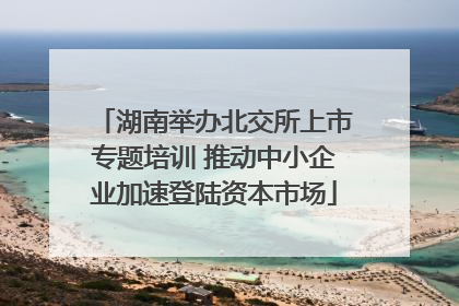 湖南举办北交所上市专题培训 推动中小企业加速登陆资本市场