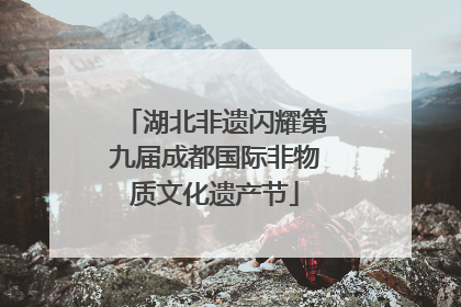 湖北非遗闪耀第九届成都国际非物质文化遗产节