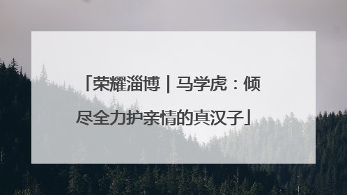 荣耀淄博｜马学虎：倾尽全力护亲情的真汉子