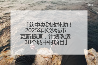 获中央财政补助！2025年长沙城市更新提速，计划改造30个城中村项目