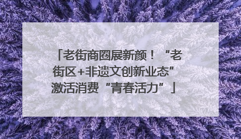 老街商圈展新颜！“老街区+非遗文创新业态”激活消费“青春活力”