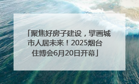 聚焦好房子建设，擘画城市人居未来！2025烟台住博会6月20日开幕