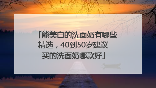 能美白的洗面奶有哪些精选，40到50岁建议买的洗面奶哪款好