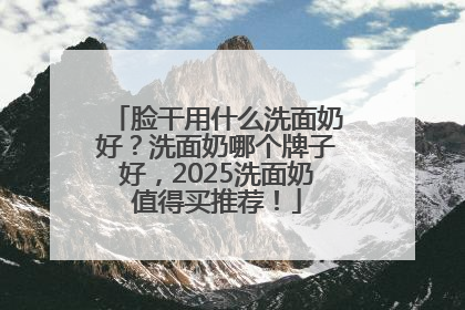 脸干用什么洗面奶好？洗面奶哪个牌子好，2025洗面奶值得买推荐！