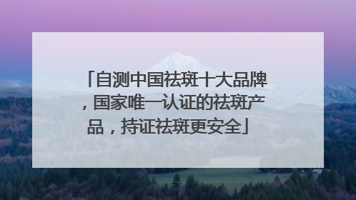 自测中国祛斑十大品牌，国家唯一认证的祛斑产品，持证祛斑更安全