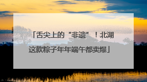 舌尖上的“非遗”！北湖这款粽子年年端午都卖爆