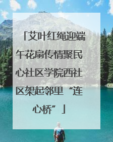 艾叶红绳迎端午花扇传情聚民心社区学院西社区架起邻里“连心桥”