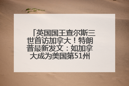 英国国王查尔斯三世首访加拿大！特朗普最新发文：如加拿大成为美国第51州可免费用“金穹”