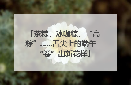 茶粽、冰咖粽、“高粽”……舌尖上的端午“卷”出新花样