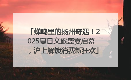 蝉鸣里的扬州奇遇！2025夏日文旅盛宴启幕，沪上解锁消费新狂欢