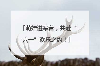 萌娃进军营，共赴“六一”欢乐之约！