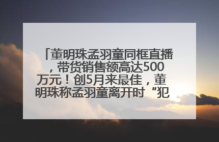 董明珠孟羽童同框直播，带货销售额高达500万元！创5月来最佳，董明珠称孟羽童离开时“犯了很大的错”