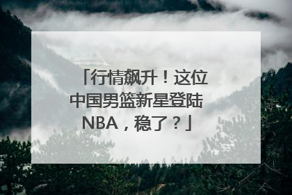行情飙升！这位中国男篮新星登陆NBA，稳了？