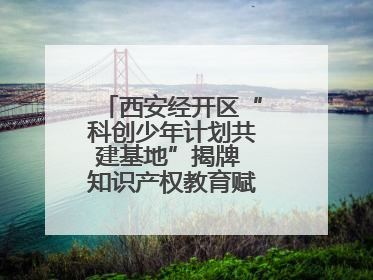 西安经开区“科创少年计划共建基地”揭牌 知识产权教育赋能青少年创新